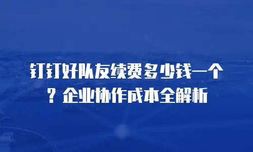 钉钉好队友续费多少钱一个？企业协作成本全解析