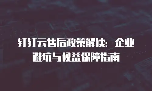 钉钉云售后政策解读：企业避坑与权益保障指南