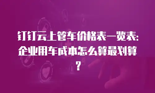 钉钉云上管车价格表一览表：企业用车成本怎么算最划算？