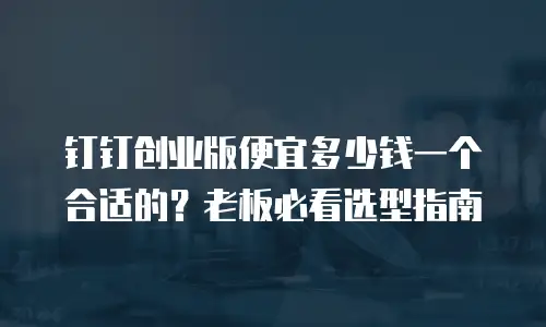 钉钉创业版便宜多少钱一个合适的？老板必看选型指南