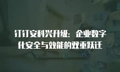 钉钉安科兴升级：企业数字化安全与效能的双重跃迁