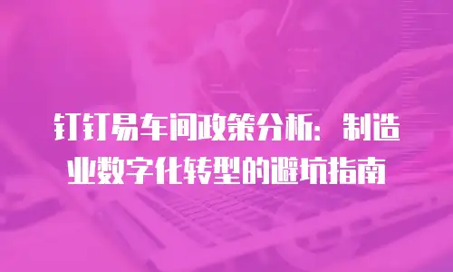 钉钉易车间政策分析：制造业数字化转型的避坑指南