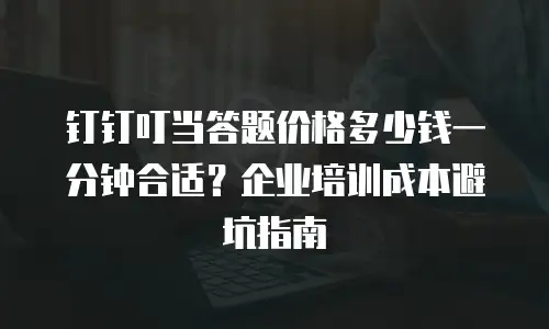 钉钉叮当答题价格多少钱一分钟合适？企业培训成本避坑指南