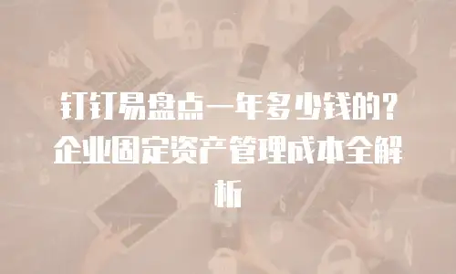 钉钉易盘点一年多少钱的？企业固定资产管理成本全解析