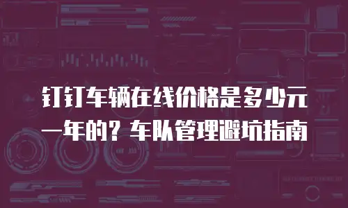 钉钉车辆在线价格是多少元一年的？车队管理避坑指南