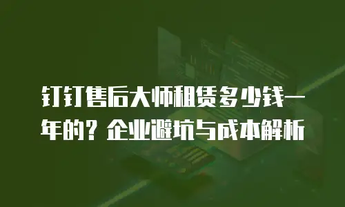 钉钉售后大师租赁多少钱一年的？企业避坑与成本解析