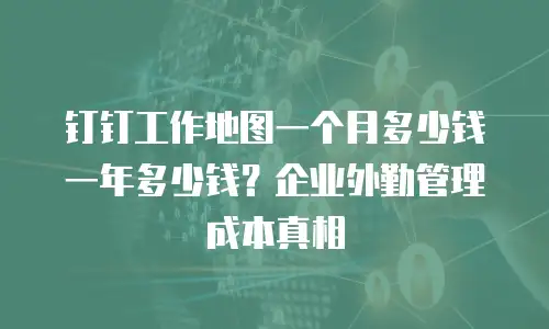 钉钉工作地图一个月多少钱一年多少钱？企业外勤管理成本真相