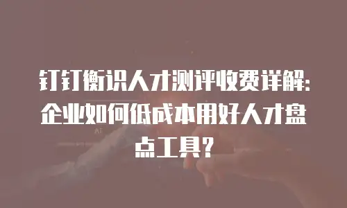 钉钉衡识人才测评收费详解：企业如何低成本用好人才盘点工具？