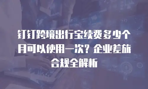 钉钉跨境出行宝续费多少个月可以使用一次？企业差旅合规全解析