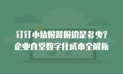 钉钉小猪报餐报价是多少？企业食堂数字化成本全解析