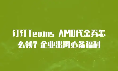 钉钉Teams AMB代金券怎么领？企业出海必备福利