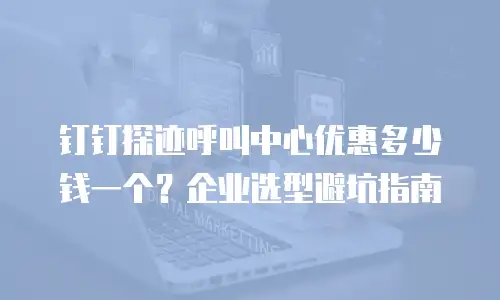 钉钉探迹呼叫中心优惠多少钱一个？企业选型避坑指南