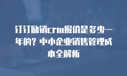 钉钉励销crm报价是多少一年的？中小企业销售管理成本全解析