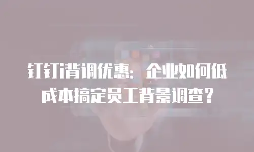 钉钉i背调优惠：企业如何低成本搞定员工背景调查？