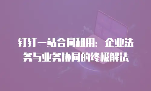 钉钉一站合同租用：企业法务与业务协同的终极解法