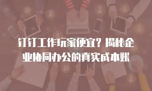 钉钉工作玩家便宜？揭秘企业协同办公的真实成本账
