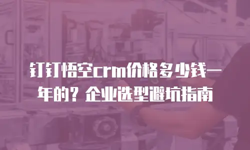 钉钉悟空crm价格多少钱一年的？企业选型避坑指南