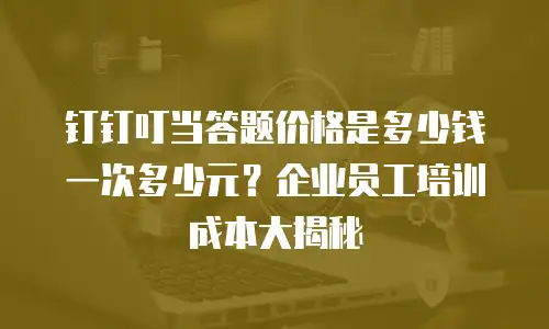 钉钉叮当答题价格是多少钱一次多少元？企业员工培训成本大揭秘
