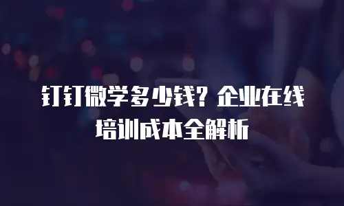 钉钉微学多少钱？企业在线培训成本全解析