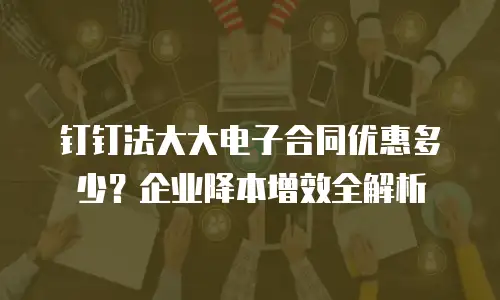 钉钉法大大电子合同优惠多少？企业降本增效全解析