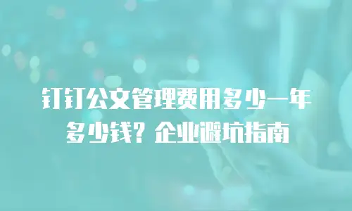 钉钉公文管理费用多少一年多少钱？企业避坑指南