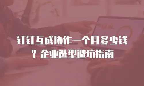 钉钉互成协作一个月多少钱？企业选型避坑指南