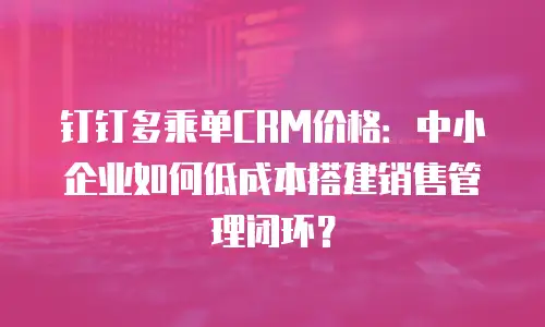 钉钉多乘单CRM价格：中小企业如何低成本搭建销售管理闭环？