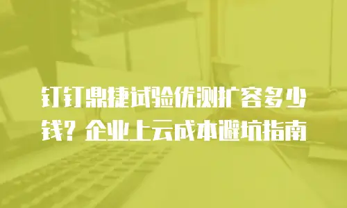 钉钉鼎捷试验优测扩容多少钱？企业上云成本避坑指南