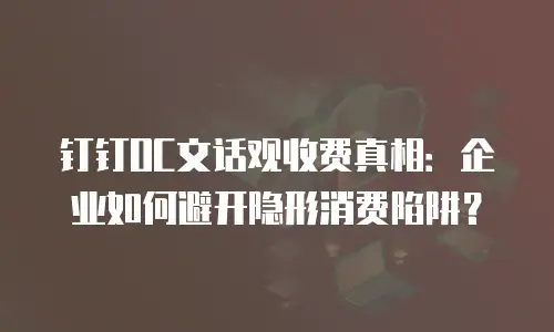 钉钉OC文话观收费真相：企业如何避开隐形消费陷阱？