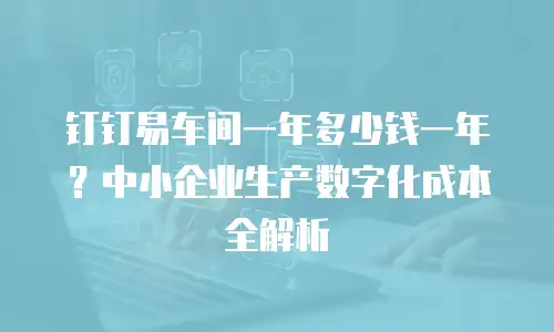 钉钉易车间一年多少钱一年？中小企业生产数字化成本全解析