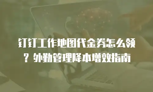 钉钉工作地图代金券怎么领？外勤管理降本增效指南