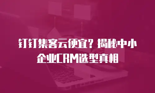 钉钉集客云便宜？揭秘中小企业CRM选型真相