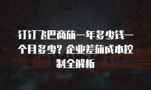 钉钉飞巴商旅一年多少钱一个月多少？企业差旅成本控制全解析