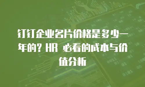 钉钉企业名片价格是多少一年的？HR 必看的成本与价值分析