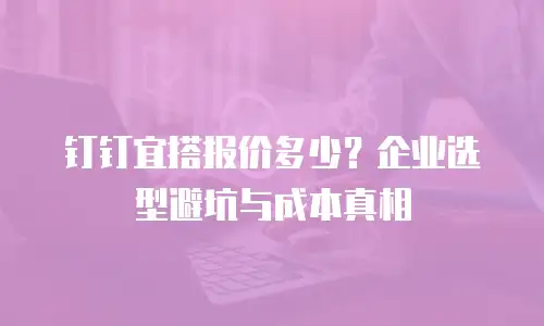 钉钉宜搭报价多少？企业选型避坑与成本真相