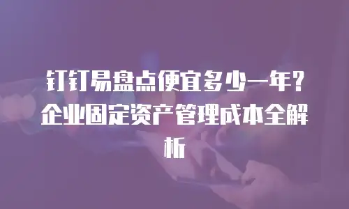 钉钉易盘点便宜多少一年？企业固定资产管理成本全解析