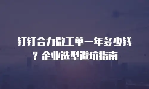 钉钉合力微工单一年多少钱？企业选型避坑指南