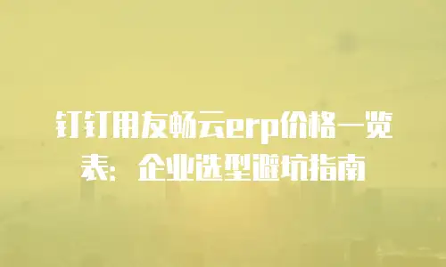 钉钉用友畅云erp价格一览表：企业选型避坑指南