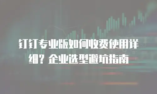 钉钉专业版如何收费使用详细？企业选型避坑指南