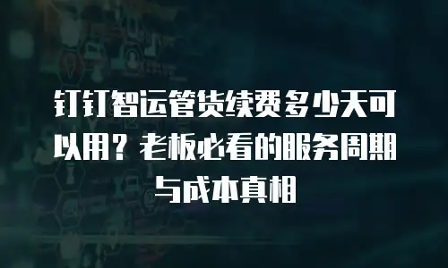 钉钉智运管货续费多少天可以用？老板必看的服务周期与成本真相