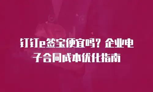钉钉e签宝便宜吗？企业电子合同成本优化指南