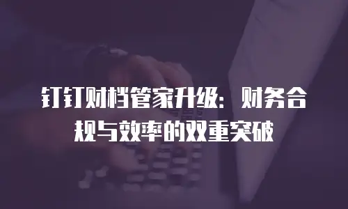 钉钉财档管家升级：财务合规与效率的双重突破
