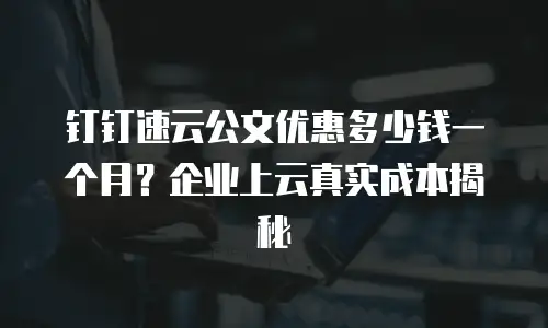 钉钉速云公文优惠多少钱一个月？企业上云真实成本揭秘