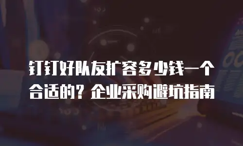 钉钉好队友扩容多少钱一个合适的？企业采购避坑指南