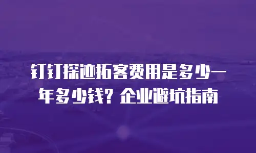 钉钉探迹拓客费用是多少一年多少钱？企业避坑指南