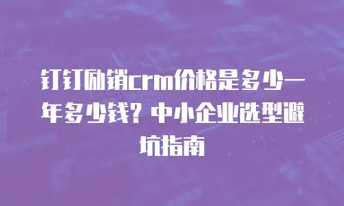 钉钉励销crm价格是多少一年多少钱？中小企业选型避坑指南