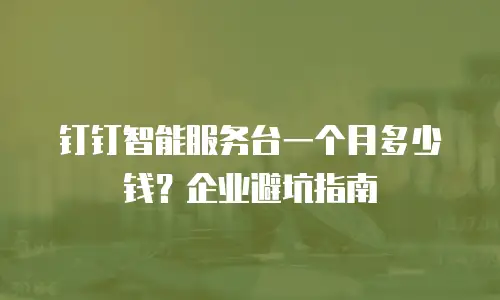 钉钉智能服务台一个月多少钱？企业避坑指南