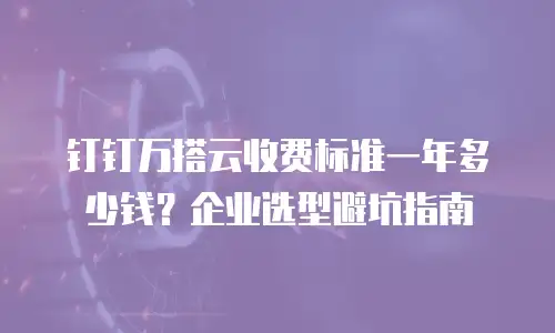 钉钉万搭云收费标准一年多少钱？企业选型避坑指南