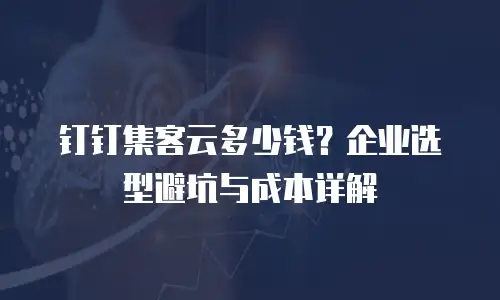 钉钉集客云多少钱？企业选型避坑与成本详解