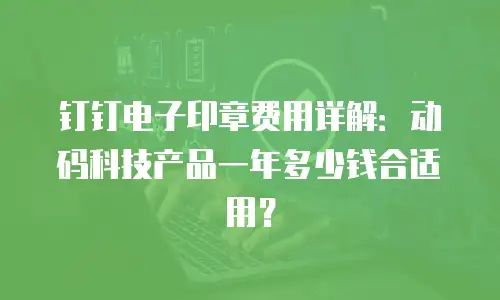 钉钉电子印章费用详解：动码科技产品一年多少钱合适用？